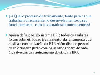 3-) Qual o processo de treinamento, tanto para os que trabalham diretamente no desenvolvimento ou seu funcionamento,  como os usuários de outros setores?Após a definição  do sistema ERP, todos os analistas foram submetidos ao treinamento  da ferramenta que auxilia a customização do ERP. Além disto, o pessoal de informática junto com os usuários chave de cada área tiveram um treinamento do sistema ERP. 12