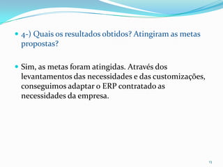 4-) Quais os resultados obtidos? Atingiram as metas propostas?Sim, as metas foram atingidas. Através dos levantamentos das necessidades e das customizações, conseguimos adaptar o ERP contratado as necessidades da empresa. 13