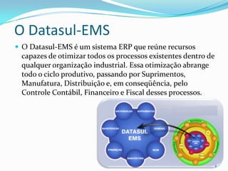 O Datasul-EMSO Datasul-EMS é um sistema ERP que reúne recursos capazes de otimizar todos os processos existentes dentro de qualquer organização industrial. Essa otimização abrange todo o ciclo produtivo, passando por Suprimentos, Manufatura, Distribuição e, em conseqüência, pelo Controle Contábil, Financeiro e Fiscal desses processos.4