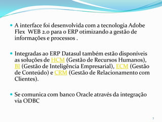 A interface foi desenvolvida com a tecnologia Adobe Flex  WEB 2.0 para o ERP otimizando a gestão de informações e processos .Integradas ao ERP Datasul também estão disponíveis as soluções de HCM (Gestão de Recursos Humanos), BI (Gestão de Inteligência Empresarial), ECM (Gestão de Conteúdo) e CRM (Gestão de Relacionamento com Clientes).Se comunica com banco Oracle através da integração via ODBC7
