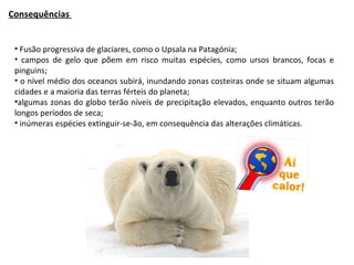 Consequências  Fusão progressiva de glaciares, como o Upsala na Patagónia; campos de gelo que põem em risco muitas espécies, como ursos brancos, focas e pinguins; o nível médio dos oceanos subirá, inundando zonas costeiras onde se situam algumas cidades e a maioria das terras férteis do planeta; algumas zonas do globo terão níveis de precipitação elevados, enquanto outros terão longos períodos de seca; inúmeras espécies extinguir-se-ão, em consequência das alterações climáticas. 