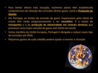Para tentar alterar esta situação, inúmeros países têm estabelecido compromissos de redução das emissões destes gases, como o  Protocolo de Quioto .  Em Portugal, os limites de emissão de gases responsáveis pelo efeito de estufa têm vindo progressivamente a ser  excedidos . É o sector de  transportes  e o da  produção de electricidade em centrais térmicas  que provocam uma maior emissão de gases com efeito de estufa.  Como membro da União Europeia, Portugal é obrigado a reduzir esses tipo de emissões até 2010. Pequenos gestos de cada cidadão podem ajudar a inverter a situação.  
