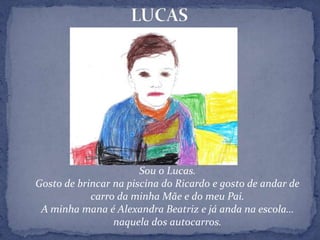 LUCASSou o Lucas.Gosto de brincar na piscina do Ricardo e gosto de andar de carro da minha Mãe e do meu Pai.A minha mana é Alexandra Beatriz e já anda na escola… naquela dos autocarros.