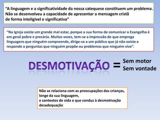 “A linguagem e a significatividade da nossa catequese constituem um problema. Não se desenvolveu a capacidade de apresentar a mensagem cristã de forma inteligivel e significativa”“Na Igreja existe um grande mal estar, porque a sua forma de comunicar o Evangelho é em geral pobre e precária. Muitas vezes, tem-se a impressão de que emprega linguagens que ninguém compreende, dirige-se a um público que já não existe e responde a perguntas que ninguém propõe ou problemas que ninguém vive”.=Sem motorSem vontadeDesmotivaçãoNão se relaciona com as preocupações das crianças, longe da sua linguagem,e contextos de vida o que conduz à desmotivaçãodesadequação