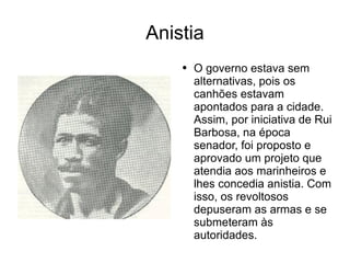 Anistia O governo estava sem alternativas, pois os canhões estavam apontados para a cidade. Assim, por iniciativa de Rui Barbosa, na época senador, foi proposto e aprovado um projeto que atendia aos marinheiros e lhes concedia anistia. Com isso, os revoltosos depuseram as armas e se submeteram às autoridades.  