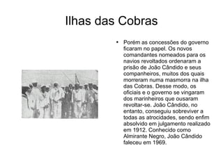 Ilhas das Cobras Porém as concessões do governo ficaram no papel. Os novos comandantes nomeados para os navios revoltados ordenaram a prisão de João Cândido e seus companheiros, muitos dos quais morreram numa masmorra na ilha das Cobras. Desse modo, os oficiais e o governo se vingaram dos marinheiros que ousaram revoltar-se. João Cândido, no entanto, conseguiu sobreviver a todas as atrocidades, sendo enfim absolvido em julgamento realizado em 1912. Conhecido como Almirante Negro, João Cândido faleceu em 1969. 