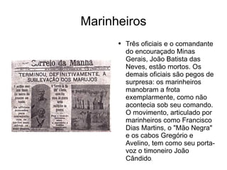 Marinheiros Três oficiais e o comandante do encouraçado Minas Gerais, João Batista das Neves, estão mortos. Os demais oficiais são pegos de surpresa: os marinheiros manobram a frota exemplarmente, como não acontecia sob seu comando. O movimento, articulado por marinheiros como Francisco Dias Martins, o "Mão Negra" e os cabos Gregório e Avelino, tem como seu porta-voz o timoneiro João Cândido . 