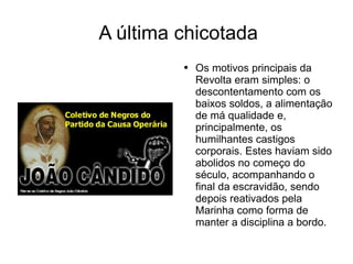 A última chicotada Os motivos principais da Revolta eram simples: o descontentamento com os baixos soldos, a alimentação de má qualidade e, principalmente, os humilhantes castigos corporais. Estes haviam sido abolidos no começo do século, acompanhando o final da escravidão, sendo depois reativados pela Marinha como forma de manter a disciplina a bordo. 
