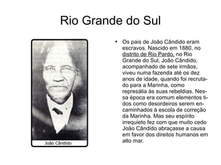 Rio Grande do Sul Os pais de João Cândido eram  escravos.   Nascido  em 1880, no  distrito de Rio Pardo,  no Rio Grande do Sul, João Cândido, acompanhado de sete irmãos, viveu numa fazenda até os dez anos de idade, quando foi recrutado para a Marinha, como represália às  suas   rebeldias.  Nessa  época  era comum elementos tidos como desordeiros serem encaminhados à escola de correção  da  Marinha. Mas seu  espírito   irrequieto  fez com que muito  cedo   João   Cândido   abraçasse  a causa em favor dos direitos humanos em alto mar.  