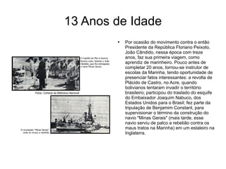 13 Anos de Idade Por ocasião do movimento contra o então Presidente da República Floriano Peixoto, João Cândido, nessa época com treze anos, faz sua primeira viagem, como aprendiz de marinheiro. Pouco antes de completar 20 anos, tornou-se instrutor de escolas da Marinha, tendo oportunidade de presenciar fatos interessantes: a revolta de Plácido de Castro, no Acre, quando bolivianos tentaram invadir o território brasileiro; participou do traslado do esquife do Embaixador Joaquim Nabuco, dos Estados Unidos para o Brasil; fez parte da tripulação de Benjamim Constant, para supervisionar o término da construção do navio "Minas Gerais" (mais tarde, esse navio serviu de palco a rebelião contra os maus tratos na Marinha) em um estaleiro na Inglaterra.  
