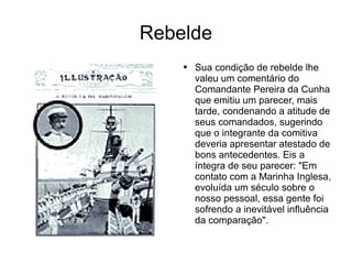 Rebelde Sua condição de rebelde lhe valeu um comentário do Comandante Pereira da Cunha que emitiu um parecer, mais tarde, condenando a atitude de seus comandados, sugerindo que o integrante da comitiva deveria apresentar atestado de bons antecedentes. Eis a íntegra de seu parecer: "Em contato com a Marinha Inglesa, evoluída um século sobre o nosso pessoal, essa gente foi sofrendo a inevitável influência da comparação".  