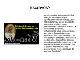 Escravos? Averiguando a vida coerente dos colegas estrangeiros que aportavam no cais britânico, João Cândido tornou-se um dissidente do regime adotado pelos comandantes brasileiros. Passou a questionar, o sistema, influenciando seus companheiros, em busca de condições mais humanas. Propunha também o fim dos castigos corporais, do excesso de trabalho, dos salários baixos e da má alimentação, sugerindo uma nova relação com a Marinha, para a qual os marinheiros "não passavam de meros escravos da Armada Brasileira".  