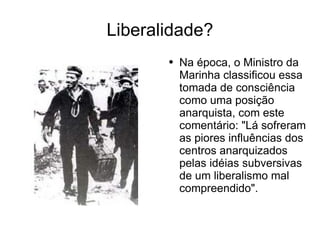 Liberalidade? Na época, o Ministro da Marinha classificou essa tomada de consciência como uma posição anarquista, com este comentário: "Lá sofreram as piores influências dos centros anarquizados pelas idéias subversivas de um liberalismo mal compreendido".  