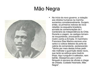 Mão Negra No início do novo governo, a violação aos direitos humanos na marinha aumentou consideravelmente. Surgem, então, os primeiros indícios de nova rebelião na esquadra brasileira, enviada às comemorações do I Centenário da Independência do Chile. Durante a viagem, os castigos tornam-se insuportáveis, provocando um motim contra a Armada. O marinheiro Francisco Dias Martins escreve uma carta e a coloca debaixo da porta da cabine do comandante, esclarecendo: "Venho por meio destas linhas pedir não maltratar a guarnição deste navio, que tanto se esforça para trazê-lo limpo. Aqui nunguém é salteador, nem ladrão. Desejamos paz e amor. Ninguém é escravo de oficiais e chega de chibata. Cuidado! Assinado, Mão Negra".  