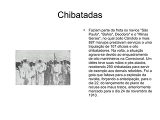 Chibatadas Faziam parte da frota os navios "São Paulo", "Bahia", Deodoro" e o "Minas Gerais", no qual João Cândido e mais 887 marujos prestavam serviços a uma tripulação de 107 oficiais e oito chibatadores. Na volta, a situação agrava-se devido ao enquadramento de oito marinheiros na Correcional. Um deles teve suas mãos e pés atados, recebendo 250 chibatadas para servir de exemplo aos demais rebeldes. Foi a gota que faltava para a explosão da revolta, forçando a antecipação, para o dia 22, do lançamento do plano de recusa aos maus tratos, anteriormente marcado para o dia 24 de novembro de 1910.  