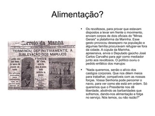 Alimentação? Os revoltosos, para provar que estavam dispostos a levar em frente o movimento, enviam corpos de dois oficiais do "Minas Gerais" a plataforma da Marinha. Esse gesto provocou desespero na população e algumas família procuravam refugiar-se fora da cidade. A cúpula da Marinha, apreensiva, envia o Deputado gaúcho José Carlos Carvalho para agir como mediador junto aos revoltosos. O político ouviu o pedido enfático dos marujos:  "Nada queremos, senão o alívio dos castigos corporais. Que nos dêem meios para trabalhar, compatíveis com as nossas forças. Vossa Senhoria pode percorrer o navio, para ver como ele está em ordem. Só queremos que o Presidente nos dê liberdade, abolindo as barbaridades que sofremos, dando-nos alimentação e folga no serviço. Nós temos, ou não razão?"  