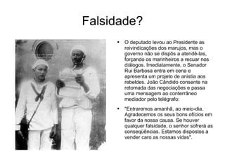 Falsidade? O deputado levou ao Presidente as reivindicações dos marujos, mas o governo não se dispôs a atendê-las, forçando os marinheiros a recuar nos diálogos. Imediatamente, o Senador Rui Barbosa entra em cena e apresenta um projeto de anistia aos rebeldes. João Cândido consente na retomada das negociações e passa uma mensagem ao conterrâneo mediador pelo telégrafo:  "Entraremos amanhã, ao meio-dia. Agradecemos os seus bons ofícios em favor da nossa causa. Se houver qualquer falsidade, o senhor sofrerá as conseqüências. Estamos dispostos a vender caro as nossas vidas".  
