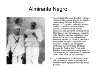 Almirante Negro Após receber alta, João Cândido retorna à mesma prisão, permanecendo por lá até o dia em que o Senador Rui Barbosa o elogiou no Congresso, pela atitude como comandou a revolta dos marinheiros, evitando um confronto de maiores conseqüências. Lembra o jornalista Paulo Ricardo que, na mesma época, enquanto João Cândido usava de estratégias para evitar ataque sangrento, o Presidente, Marechal Hermes da Fonseca, permitia o bombardeio da Bahia. Absolvido, com auxílio de uma junta de advogados contratada pela Irmandade de Nossa Senhora do Rosário dos Pretos, João Cândido é aclamado pelos amigos como o "Almirante Negro", fazendo jus à frase que ouvira mais tarde, de um marinheiro:  "__A sua história ficou na Marinha. Hoje, não apanhamos, temos soldo regular e comemos bem. Agradecemos tudo isto ao Senhor".  