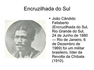 Encruzilhada do Sul João Cândido Felisberto (Encruzilhada do Sul, Rio Grande do Sul, 24 de Junho de 1880 — Rio de Janeiro, 6 de Dezembro de 1969) foi um militar brasileiro, líder da Revolta da Chibata (1910). 