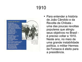 1910 Para entender a história de João Cândido e da Revolta da Chibata - uma das poucas revoltas populares que atingiu seus objetivos no Brasil - é preciso voltar a 1910. Neste ano, no meio de uma grande instabilidade política, o militar Hermes da Fonseca é eleito para a presidência.  
