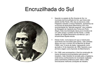 Encruzilhada do Sul Nascido no estado do Rio Grande do Sul, no município de Encruzilhada do Sul, que havia sido distrito de Rio Pardo, filho dos ex-escravos João Felisberto Cândido e Inácia Felisberto, apresentou-se na Escola de Aprendizes Marinheiros com uma recomendação de "atenção especial", aos cuidados do Delegado da Capitania dos Portos em Porto Alegre. Esta recomendação deveu-se à iniciativa de um velho amigo e protetor de Rio Pardo, o então capitão de fragata Alexandrino de Alencar, que o encaminhara àquela escola. Desse modo, numa época em que a maioria dos aprendizes era recrutada pela polícia, João Cândido alistou-se com o número 40 na Marinha do Brasil (1894), aos 13 anos de idade, ingressando como grumete a 10 de dezembro de 1895, fazendo a sua primeira viagem como Aprendiz de Marinheiro[1]. Em 1908, para acompanhar o final da construção de navios de guerra encomendados pelo governo brasileiro, João Cândido foi enviado para a Inglaterra, onde tomou conhecimento do movimento realizado pelos marinheiros britânicos entre 1903 e 1906, reivindicando melhores condições de trabalho. 