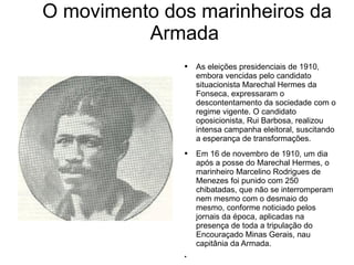 O movimento dos marinheiros da Armada As eleições presidenciais de 1910, embora vencidas pelo candidato situacionista Marechal Hermes da Fonseca, expressaram o descontentamento da sociedade com o regime vigente. O candidato oposicionista, Rui Barbosa, realizou intensa campanha eleitoral, suscitando a esperança de transformações. Em 16 de novembro de 1910, um dia após a posse do Marechal Hermes, o marinheiro Marcelino Rodrigues de Menezes foi punido com 250 chibatadas, que não se interromperam nem mesmo com o desmaio do mesmo, conforme noticiado pelos jornais da época, aplicadas na presença de toda a tripulação do Encouraçado Minas Gerais, nau capitânia da Armada. 