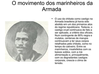 O movimento dos marinheiros da Armada O uso da chibata como castigo na Armada brasileira já havia sido abolido em um dos primeiros atos do regime republicano. Todavia, o castigo cruel continuava de fato a ser aplicado, a critério dos oficiais. Num contingente de 80% negra e mulatos, centenas de marujos continuavam a ter seus corpos retalhados pela chibata, como no tempo do cativeiro. Entre os marinheiros, insatisfeitos com os baixos soldos, com a má alimentação e, principalmente, com os degradantes castigos corporais, crescia o clima de tensão. 
