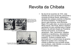 Revolta da Chibata No dia 22 de novembro de 1910, João Cândido deu início ao levante, assumindo o comando do Minas Gerais, pleiteando a abolição dos castigos corporais na Marinha de Guerra brasileira. Foi designado à época, pela imprensa, como Almirante Negro. Por quatro dias, os navios de guerra Minas Gerais, São Paulo, Bahia e Deodoro apontaram os seus canhões para a Capital Federal. No ultimato dirigido ao Presidente Hermes da Fonseca, os revoltosos declararam: "Nós, marinheiros, cidadãos brasileiros e republicanos, não podemos mais suportar a escravidão na Marinha brasileira". Embora a rebelião tenha terminado com o compromisso do governo federal em acabar com o emprego da chibata na Marinha e de conceder anistia aos revoltosos, João Cândido e os demais implicados foram detidos. 