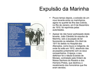 Expulsão da Marinha Pouco tempo depois, a eclosão de um novo levante entre os marinheiros, agora no quartel da ilha das Cobras, no Rio de Janeiro, em 9 de Dezembro de 1910, foi reprimida pelas autoridades. Apesar de não haver participado deste levante, João Cândido foi expulso da Marinha, sob a acusação de ter favorecido os rebeldes. Em Abril de 1911 foi detido no Hospital dos Alienados, como louco e indigente, de onde foi solto em 1912, absolvido das acusações juntamente com os seus companheiros. À época, o seu defensor foi o rábula Evaristo de Moraes, contratado pela Ordem de Nossa Senhora do Rosário e dos Homens Pretos, que declinou o recebimento dos honorários que lhe eram devidos. 