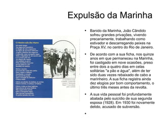 Expulsão da Marinha Banido da Marinha, João Cândido sofreu grandes privações, vivendo precariamente, trabalhando como estivador e descarregando peixes na Praça XV, no centro do Rio de Janeiro. De acordo com a sua ficha, nos quinze anos em que permaneceu na Marinha, foi castigado em nove ocasiões, preso entre dois a quatro dias em celas solitárias "a pão e água", além de ter sido duas vezes rebaixado de cabo a marinheiro. A sua ficha registra ainda dez elogios por bom comportamento, o último três meses antes da revolta. A sua vida pessoal foi profundamente abalada pelo suicídio de sua segunda esposa (1928). Em 1930 foi novamente detido, acusado de subversão. 