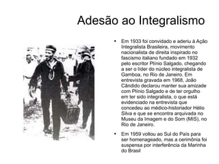Adesão ao Integralismo Em 1933 foi convidado e aderiu à Ação Integralista Brasileira, movimento nacionalista de direita inspirado no fascismo italiano fundado em 1932 pelo escritor Plínio Salgado, chegando a ser o líder do núcleo integralista de Gamboa, no Rio de Janeiro. Em entrevista gravada em 1968, João Cândido declarou manter sua amizade com Plínio Salgado e de ter orgulho em ter sido integralista, o que está evidenciado na entrevista que concedeu ao médico-historiador Hélio Silva e que se encontra arquivada no Museu da Imagem e do Som (MIS), no Rio de Janeiro. Em 1959 voltou ao Sul do País para ser homenageado, mas a cerimônia foi suspensa por interferência da Marinha do Brasil 