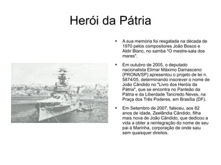 Herói da Pátria A sua memória foi resgatada na década de 1970 pelos compositores João Bosco e Aldir Blanc, no samba "O mestre-sala dos mares". Em outubro de 2005, o deputado nacionalista Elimar Máximo Damasceno (PRONA/SP) apresentou o projeto de lei n. 5874/05, determinando inscrever o nome de João Cândido no "Livro dos Heróis da Pátria", que se encontra no Panteão da Pátria e da Liberdade Tancredo Neves, na Praça dos Três Poderes, em Brasília (DF). Em Setembro de 2007, faleceu, aos 82 anos de idade, Zeelândia Cândido, filha mais nova de João Cândido, que dedicou a vida a obter a reintegração do nome de seu pai à Marinha, corporação de onde saiu sem quaisquer direitos. 