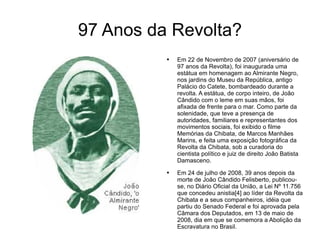 97 Anos da Revolta? Em 22 de Novembro de 2007 (aniversário de 97 anos da Revolta), foi inaugurada uma estátua em homenagem ao Almirante Negro, nos jardins do Museu da República, antigo Palácio do Catete, bombardeado durante a revolta. A estátua, de corpo inteiro, de João Cândido com o leme em suas mãos, foi afixada de frente para o mar. Como parte da solenidade, que teve a presença de autoridades, familiares e representantes dos movimentos sociais, foi exibido o filme Memórias da Chibata, de Marcos Manhães Marins, e feita uma exposição fotográfica da Revolta da Chibata, sob a curadoria do cientista político e juiz de direito João Batista Damasceno. Em 24 de julho de 2008, 39 anos depois da morte de João Cândido Felisberto, publicou-se, no Diário Oficial da União, a Lei Nº 11.756 que concedeu anistia[4] ao líder da Revolta da Chibata e a seus companheiros, idéia que partiu do Senado Federal e foi aprovada pela Câmara dos Deputados, em 13 de maio de 2008, dia em que se comemora a Abolição da Escravatura no Brasil. 