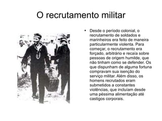 O recrutamento militar Desde o período colonial, o recrutamento de soldados e marinheiros era feito de maneira particularmente violenta. Para começar, o recrutamento era forçado, arbitrário e recaía sobre pessoas de origem humilde, que não tinham como se defender. Os que dispunham de alguma fortuna compravam sua isenção do serviço militar. Além disso, os homens recrutados eram submetidos a constantes violências, que incluíam desde uma péssima alimentação até castigos corporais. 