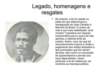 Legado, homenagens e resgates No entanto, a lei foi vetada na parte em que determinava a reintegração de João Cândido à Marinha do Brasil. O motivo do veto é que esse reabilitação "post mortem" importaria em impacto orçamentário para o qual a lei não apontou a referida fonte de custeio. Assim, uma vez que tal reconhecimento imporia à União o pagamento dos soldos atrasados e das promoções que lhe seriam devidas, bem como na concessão de aposentadoria e pensão aos seus dependentes, nesse particular a lei foi vetada por ser contrária ao interesse público. 