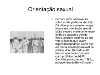 Orientação sexual Perdura certa controvérsia sobre a vida particular de João Cândido, precisamente no que toca à sua orientação sexual. Muito embora o almirante negro tenha se casado e gerado filhos, existem detalhes de sua vida e pessoa que levam alguns historiadores a crer que ele tenha sido homossexual na prática. João Cândido é até mesmo apontado como um ... claro protótipo de Adolfo Caminha para criar, em 1895, o protagonista do Bom-Crioulo... 
