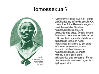 Homossexual? Lembremos ainda que na Revolta da Chibata, no início do século XX, o seu líder foi o Almirante Negro, o marinheiro João Cândido, homossexual que até era prendado nas artes, àquela época femininas, do bordado. Mais tarde o tão cantado insurreto da Marinha apoiaria as teses da Ação Integralista Brasileira e, em suas inúmeras entrevistas, nunca assumiu publicamente sua homossexualidade e, muito menos, o seu gosto pela aristocrática arte de bordar. Fonte: http://www.ebooksbrasil.org/eLibris/gatoqueri.html  