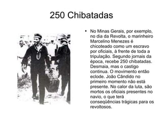 250 Chibatadas No Minas Gerais, por exemplo, no dia da Revolta, o marinheiro Marcelino Menezes é chicoteado como um escravo por oficiais, à frente de toda a tripulação. Segundo jornais da época, recebe 250 chibatadas. Desmaia, mas o castigo continua. O movimento então eclode. João Cândido no primeiro momento não está presente. No calor da luta, são mortos os oficiais presentes no navio, o que terá conseqüências trágicas para os revoltosos. 