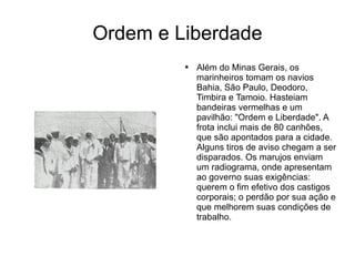 Ordem e Liberdade Além do Minas Gerais, os marinheiros tomam os navios Bahia, São Paulo, Deodoro, Timbira e Tamoio. Hasteiam bandeiras vermelhas e um pavilhão: "Ordem e Liberdade". A frota inclui mais de 80 canhões, que são apontados para a cidade. Alguns tiros de aviso chegam a ser disparados. Os marujos enviam um radiograma, onde apresentam ao governo suas exigências: querem o fim efetivo dos castigos corporais; o perdão por sua ação e que melhorem suas condições de trabalho. 