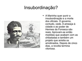 Insubordinação? A Marinha quer punir a insubordinação e a morte dos oficiais. O governo, contudo, cede. A ameaça à cidade e ao poder de Hermes da Fonseca são reais. Aprovam-se então medidas que acabam com as chibatadas e também um projeto que anistia os amotinados. Depois de cinco dias, a revolta termina vitoriosa. 