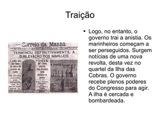Traição Logo, no entanto, o governo trai a anistia. Os marinheiros começam a ser perseguidos. Surgem notícias de uma nova revolta, desta vez no quartel da Ilha das Cobras. O governo recebe plenos poderes do Congresso para agir. A ilha é cercada e bombardeada. 