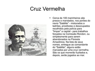 Cruz Vermelha Cerca de 100 marinheiros são presos e mandados, nos porões do navio "Satélite" - misturados a ladrões, prostitutas e desocupados recolhidos pela polícia para "limpar" a capital - para trabalhos forçados na Comissão Rondon, ou simplesmente para serem abandonados na Floresta Amazônica. Na lista de seus nomes, entregue ao comandante do "Satélite", alguns estão marcados por uma cruz vermelha. São os que morrerão fuzilados e, depois, serão jogados ao mar. 