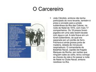 O Carcereiro João Cândido, embora não tenha participado do novo levante, também é preso e enviado para a prisão subterrânea da Ilha das Cobras, na noite de Natal de 1910, com mais 17 companheiros. Os 18 presos foram jogados em uma cela recém-lavada com água e cal. A cela ficava em um túnel subterrâneo, do qual era separada por um portão de ferro. Fechava-a ainda grossa porta de madeira, dotada de minúsculo respiradouro. O comandante do Batalhão Naval, capitão-de-fragata Marques da Rocha, por razões que ninguém sabe ao certo, levou consigo as chaves da cela e foi passar a noite de Natal no Clube Naval, embora residisse na ilha. 
