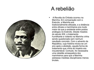 A rebelião A Revolta da Chibata ocorreu na Marinha. Em comparação com o Exército, a Marinha era tradicionalmente elitizada, e a distância entre oficiais e marinheiros era muito maior do que a existente entre postos análogos no Exército. Desde meados do século XIX, o tratamento humilhante e violento na Marinha vinha sendo questionado sem nenhum resultado concreto. Com o advento da República, cuja história iniciou-se um ano após a abolição, aquela forma de tratamento que vinha do Império era insustentável. Contudo, foi necessária uma rebelião ameaçadora dos marinheiros para que a Marinha adotasse medidas disciplinares menos brutais.  