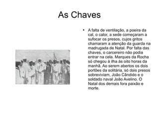 As Chaves A falta de ventilação, a poeira da cal, o calor, a sede começaram a sufocar os presos, cujos gritos chamaram a atenção da guarda na madrugada de Natal. Por falta das chaves, o carcereiro não podia entrar na cela. Marques da Rocha só chegou à ilha às oito horas da manhã. Ao serem abertos os dois portões da solitária, só dois presos sobreviviam, João Cândido e o soldado naval João Avelino. O Natal dos demais fora paixão e morte. 