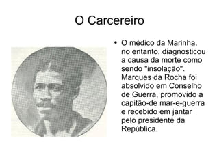 O Carcereiro O médico da Marinha, no entanto, diagnosticou a causa da morte como sendo "insolação". Marques da Rocha foi absolvido em Conselho de Guerra, promovido a capitão-de mar-e-guerra e recebido em jantar pelo presidente da República. 