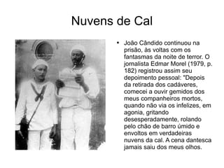 Nuvens de Cal João Cândido continuou na prisão, às voltas com os fantasmas da noite de terror. O jornalista Edmar Morel (1979, p. 182) registrou assim seu depoimento pessoal: "Depois da retirada dos cadáveres, comecei a ouvir gemidos dos meus companheiros mortos, quando não via os infelizes, em agonia, gritando desesperadamente, rolando pelo chão de barro úmido e envoltos em verdadeiras nuvens da cal. A cena dantesca jamais saiu dos meus olhos. 