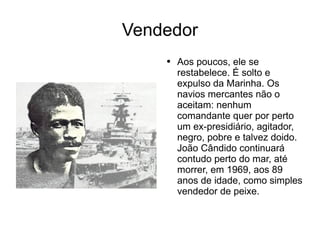 Vendedor Aos poucos, ele se restabelece. É solto e expulso da Marinha. Os navios mercantes não o aceitam: nenhum comandante quer por perto um ex-presidiário, agitador, negro, pobre e talvez doido. João Cândido continuará contudo perto do mar, até morrer, em 1969, aos 89 anos de idade, como simples vendedor de peixe. 