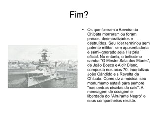 Fim? Os que fizeram a Revolta da Chibata morreram ou foram presos, desmoralizados e destruídos. Seu líder terminou sem patente militar, sem aposentadoria e semi-ignorado pela História oficial. No entanto, o belíssimo samba "O Mestre-Sala dos Mares", de João Bosco e Aldir Blanc, composto nos anos 70, imortalizou João Cândido e a Revolta da Chibata. Como diz a música, seu monumento estará para sempre "nas pedras pisadas do cais". A mensagem de coragem e liberdade do "Almirante Negro" e seus companheiros resiste. 