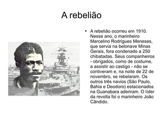 A rebelião A rebelião ocorreu em 1910. Nesse ano, o marinheiro Marcelino Rodrigues Meneses, que servia na belonave Minas Gerais, fora condenado a 250 chibatadas. Seus companheiros - obrigados, como de costume, a assistir ao castigo - não se contiveram e, na noite de 22 de novembro, se rebelaram. Os outros três navios (São Paulo, Bahia e Deodoro) estacionados na Guanabara aderiram. O líder da revolta foi o marinheiro João Cândido.  